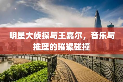 明星大侦探与王嘉尔，音乐与推理的璀璨碰撞