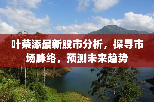 叶荣添最新股市分析，探寻市场脉络，预测未来趋势