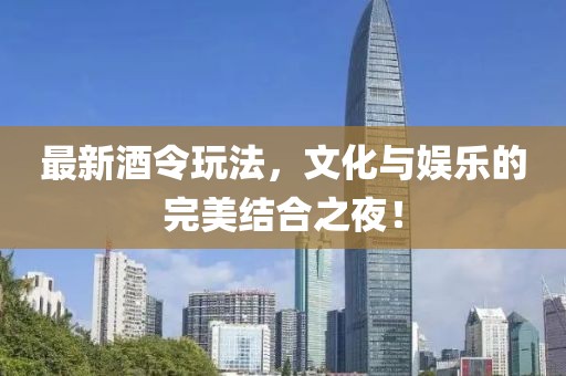 最新酒令玩法，文化与娱乐的完美结合之夜！