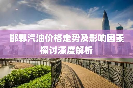邯郸汽油价格走势及影响因素探讨深度解析