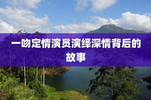 一吻定情演员演绎深情背后的故事