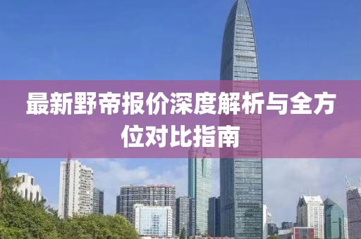 最新野帝报价深度解析与全方位对比指南