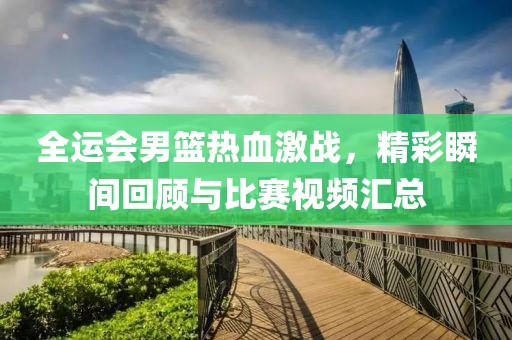 全运会男篮热血激战，精彩瞬间回顾与比赛视频汇总