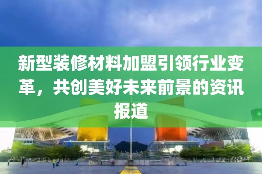 新型装修材料加盟引领行业变革，共创美好未来前景的资讯报道