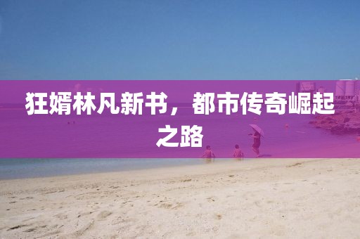 狂婿林凡新书，都市传奇崛起之路