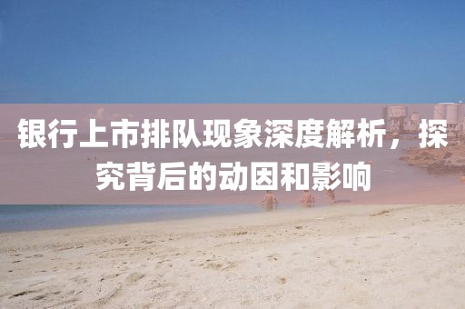 银行上市排队现象深度解析，探究背后的动因和影响