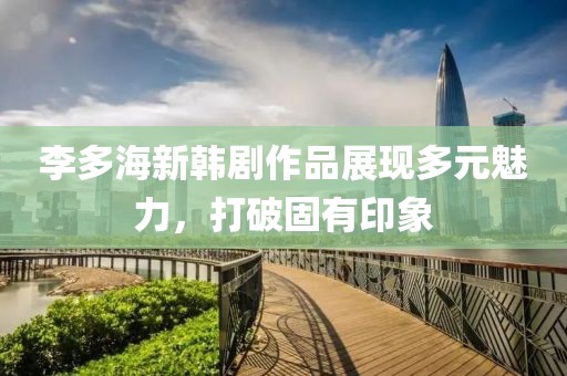 李多海新韩剧作品展现多元魅力，打破固有印象