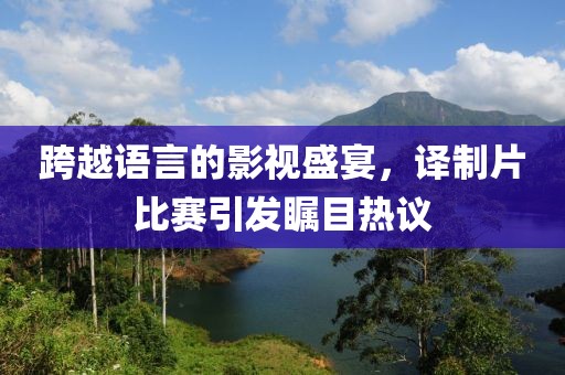 跨越语言的影视盛宴，译制片比赛引发瞩目热议