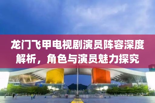 龙门飞甲电视剧演员阵容深度解析，角色与演员魅力探究