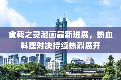 食戟之灵漫画最新进展，热血料理对决持续热烈展开