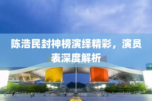 陈浩民封神榜演绎精彩，演员表深度解析