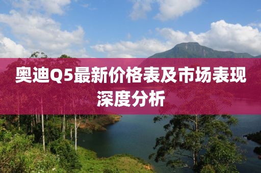 奥迪Q5最新价格表及市场表现深度分析