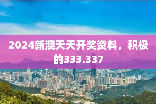 2024新澳天天开奖资料，积极的333.337