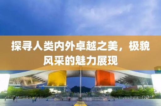 探寻人类内外卓越之美，极貌风采的魅力展现