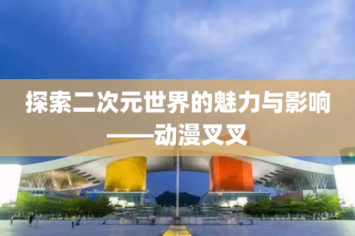 探索二次元世界的魅力与影响——动漫叉叉