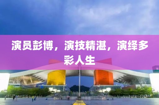 演员彭博，演技精湛，演绎多彩人生