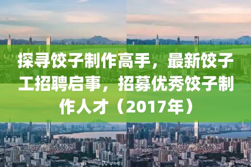 探寻饺子制作高手，最新饺子工招聘启事，招募优秀饺子制作人才（2017年）