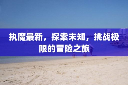执魔最新，探索未知，挑战极限的冒险之旅