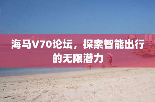 海马V70论坛，探索智能出行的无限潜力