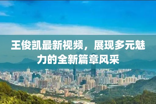 王俊凯最新视频，展现多元魅力的全新篇章风采
