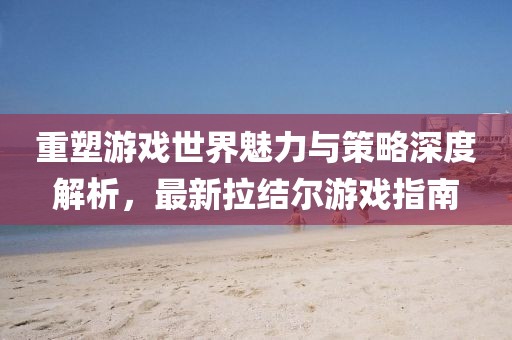 重塑游戏世界魅力与策略深度解析，最新拉结尔游戏指南