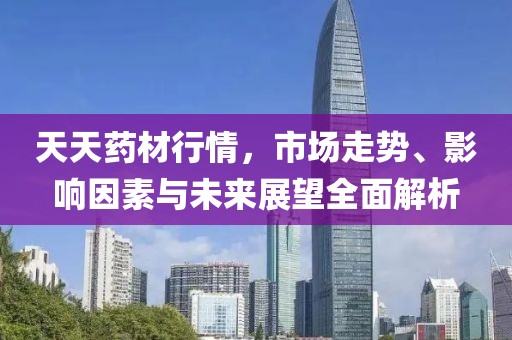 天天药材行情，市场走势、影响因素与未来展望全面解析