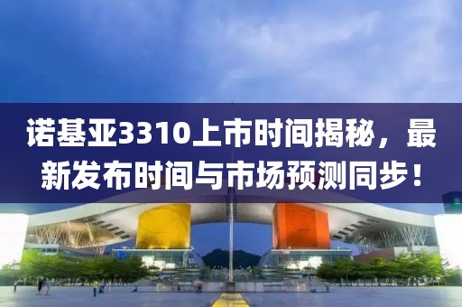 诺基亚3310上市时间揭秘，最新发布时间与市场预测同步！