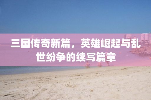 三国传奇新篇，英雄崛起与乱世纷争的续写篇章