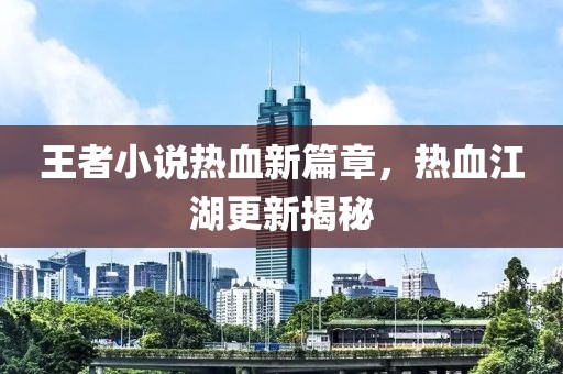 王者小说热血新篇章，热血江湖更新揭秘