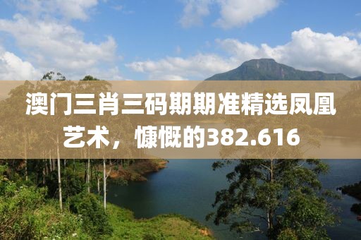 澳门三肖三码期期准精选凤凰艺术，慷慨的382.616