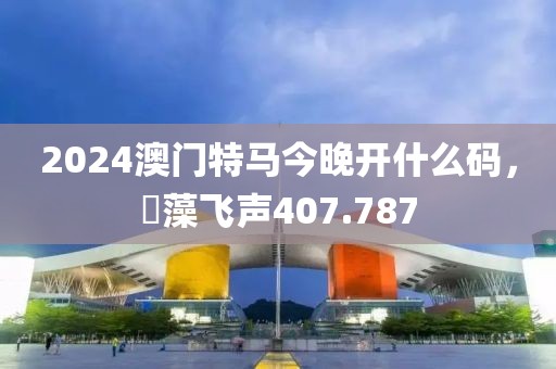 2024澳门特马今晚开什么码，掞藻飞声407.787