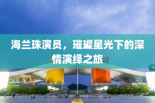 海兰珠演员，璀璨星光下的深情演绎之旅