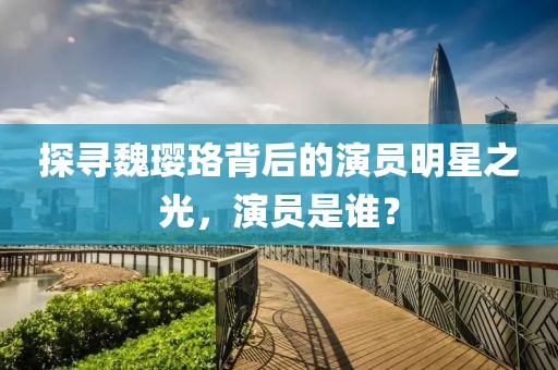 探寻魏璎珞背后的演员明星之光，演员是谁？
