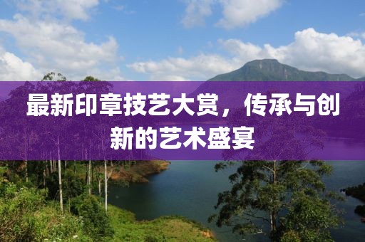 最新印章技艺大赏，传承与创新的艺术盛宴