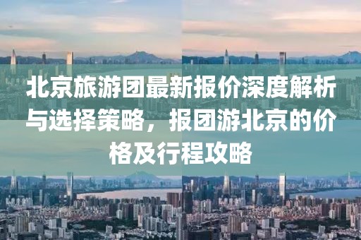 北京旅游团最新报价深度解析与选择策略，报团游北京的价格及行程攻略