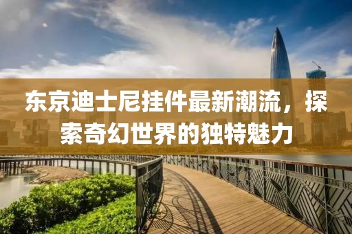 东京迪士尼挂件最新潮流，探索奇幻世界的独特魅力
