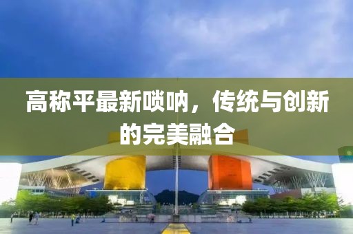 高称平最新唢呐，传统与创新的完美融合