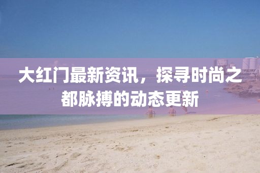 大红门最新资讯，探寻时尚之都脉搏的动态更新