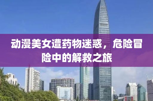动漫美女遭药物迷惑，危险冒险中的解救之旅