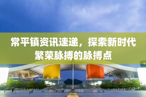 常平镇资讯速递，探索新时代繁荣脉搏的脉搏点