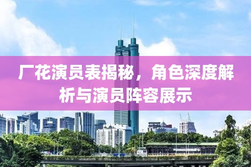厂花演员表揭秘，角色深度解析与演员阵容展示