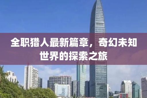 全职猎人最新篇章，奇幻未知世界的探索之旅