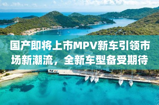 国产即将上市MPV新车引领市场新潮流，全新车型备受期待