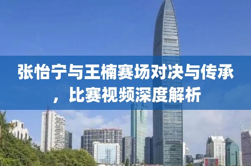 张怡宁与王楠赛场对决与传承，比赛视频深度解析