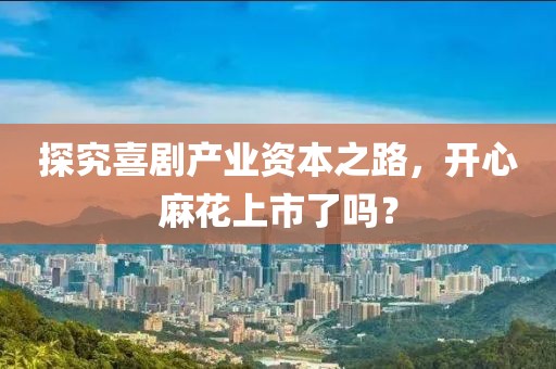 探究喜剧产业资本之路，开心麻花上市了吗？