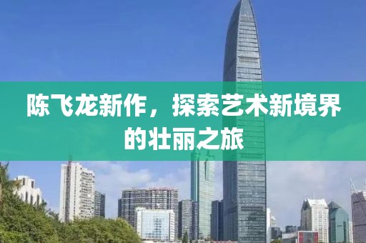 陈飞龙新作，探索艺术新境界的壮丽之旅