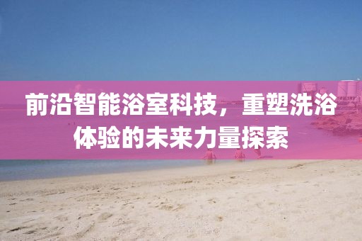前沿智能浴室科技，重塑洗浴体验的未来力量探索