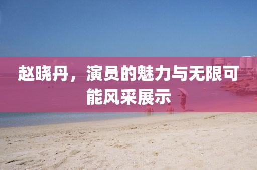 赵晓丹，演员的魅力与无限可能风采展示