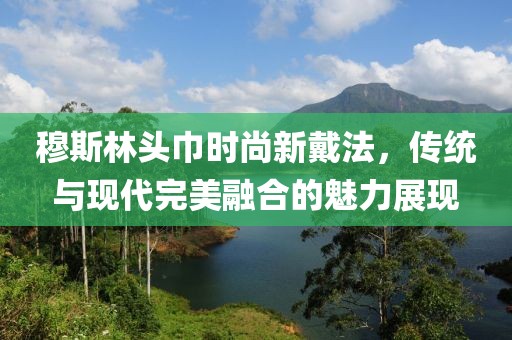 穆斯林头巾时尚新戴法，传统与现代完美融合的魅力展现