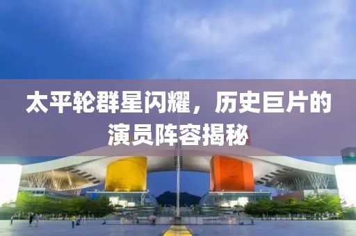 太平轮群星闪耀，历史巨片的演员阵容揭秘